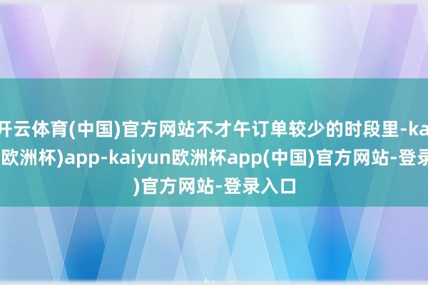 开云体育(中国)官方网站不才午订单较少的时段里-kaiyun(欧洲杯)app-kaiyun欧洲杯app(中国)官方网站-登录入口