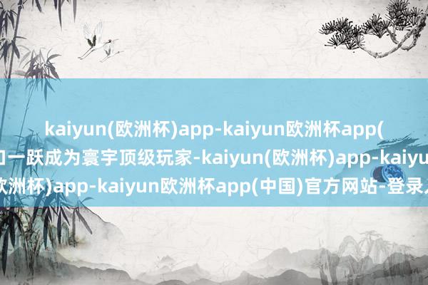 kaiyun(欧洲杯)app-kaiyun欧洲杯app(中国)官方网站-登录入口一跃成为寰宇顶级玩家-kaiyun(欧洲杯)app-kaiyun欧洲杯app(中国)官方网站-登录入口