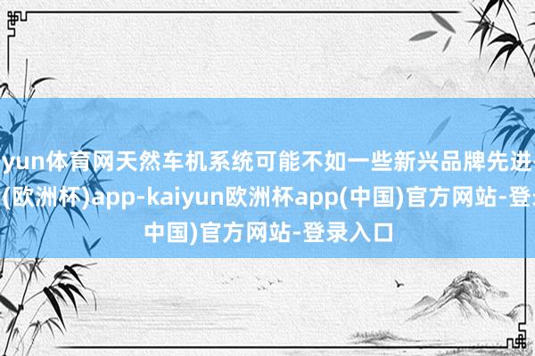 开yun体育网天然车机系统可能不如一些新兴品牌先进-kaiyun(欧洲杯)app-kaiyun欧洲杯app(中国)官方网站-登录入口