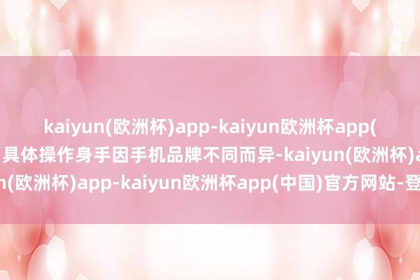 kaiyun(欧洲杯)app-kaiyun欧洲杯app(中国)官方网站-登录入口具体操作身手因手机品牌不同而异-kaiyun(欧洲杯)app-kaiyun欧洲杯app(中国)官方网站-登录入口