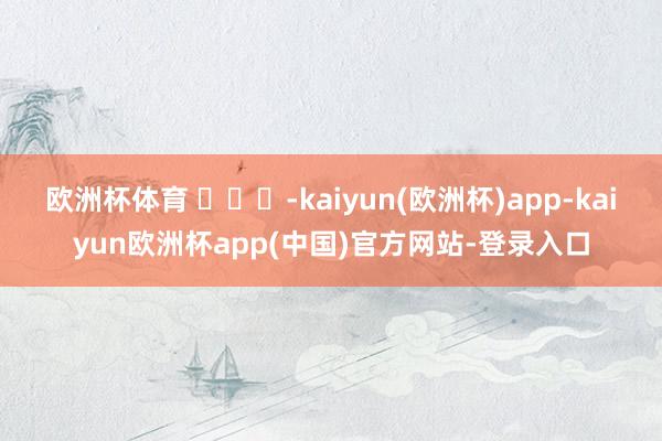 欧洲杯体育 ​​​-kaiyun(欧洲杯)app-kaiyun欧洲杯app(中国)官方网站-登录入口