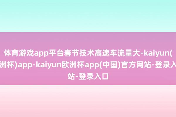 体育游戏app平台春节技术高速车流量大-kaiyun(欧洲杯)app-kaiyun欧洲杯app(中国)官方网站-登录入口