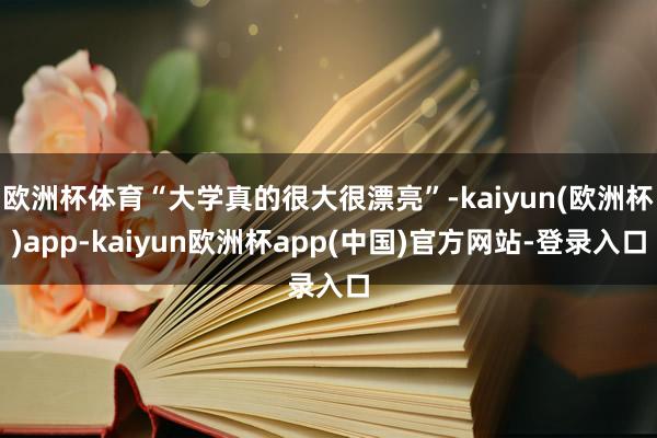 欧洲杯体育“大学真的很大很漂亮”-kaiyun(欧洲杯)app-kaiyun欧洲杯app(中国)官方网站-登录入口
