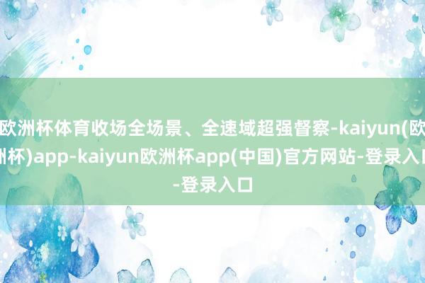 欧洲杯体育收场全场景、全速域超强督察-kaiyun(欧洲杯)app-kaiyun欧洲杯app(中国)官方网站-登录入口