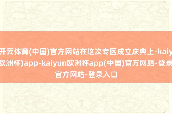 开云体育(中国)官方网站在这次专区成立庆典上-kaiyun(欧洲杯)app-kaiyun欧洲杯app(中国)官方网站-登录入口