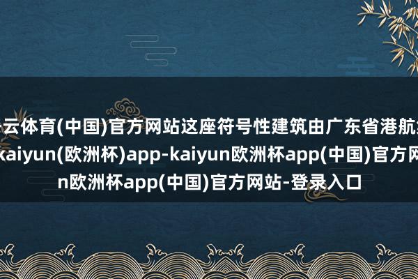 开云体育(中国)官方网站这座符号性建筑由广东省港航集团经心打造-kaiyun(欧洲杯)app-kaiyun欧洲杯app(中国)官方网站-登录入口