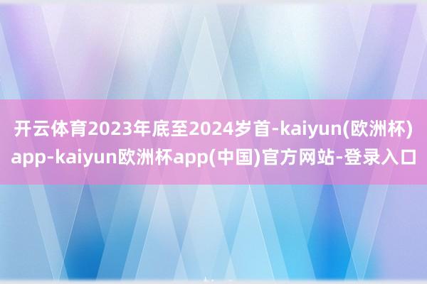 开云体育2023年底至2024岁首-kaiyun(欧洲杯)app-kaiyun欧洲杯app(中国)官方网站-登录入口