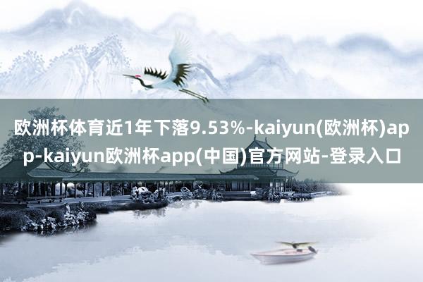 欧洲杯体育近1年下落9.53%-kaiyun(欧洲杯)app-kaiyun欧洲杯app(中国)官方网站-登录入口