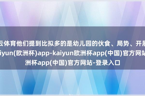 开云体育他们提到比拟多的是幼儿园的伙食、局势、开展的算作等-kaiyun(欧洲杯)app-kaiyun欧洲杯app(中国)官方网站-登录入口