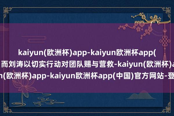 kaiyun(欧洲杯)app-kaiyun欧洲杯app(中国)官方网站-登录入口而刘涛以切实行动对团队赐与营救-kaiyun(欧洲杯)app-kaiyun欧洲杯app(中国)官方网站-登录入口