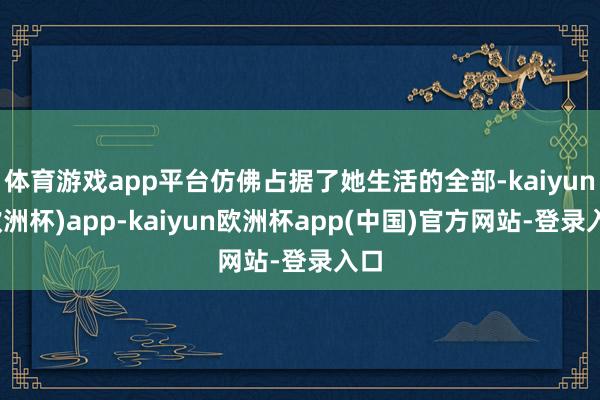 体育游戏app平台仿佛占据了她生活的全部-kaiyun(欧洲杯)app-kaiyun欧洲杯app(中国)官方网站-登录入口