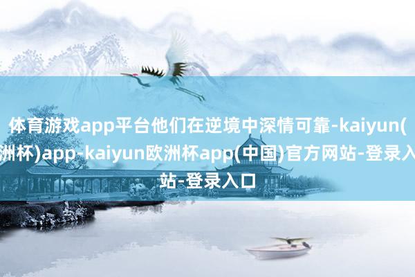 体育游戏app平台他们在逆境中深情可靠-kaiyun(欧洲杯)app-kaiyun欧洲杯app(中国)官方网站-登录入口