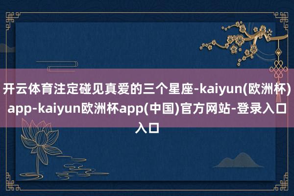 开云体育注定碰见真爱的三个星座-kaiyun(欧洲杯)app-kaiyun欧洲杯app(中国)官方网站-登录入口
