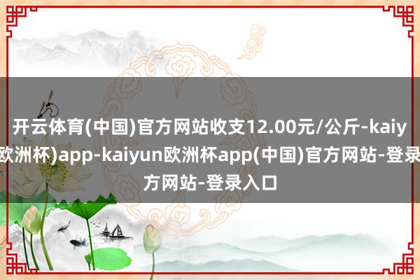 开云体育(中国)官方网站收支12.00元/公斤-kaiyun(欧洲杯)app-kaiyun欧洲杯app(中国)官方网站-登录入口
