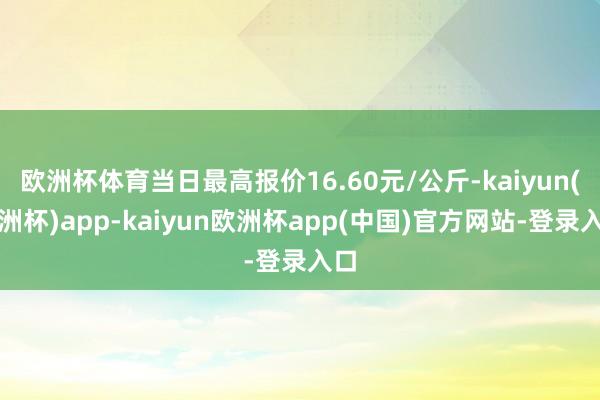 欧洲杯体育当日最高报价16.60元/公斤-kaiyun(欧洲杯)app-kaiyun欧洲杯app(中国)官方网站-登录入口