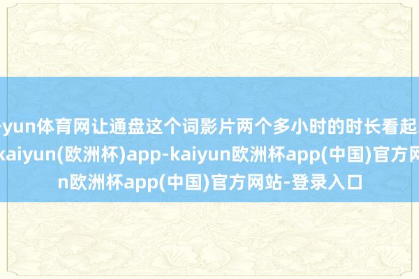 开yun体育网让通盘这个词影片两个多小时的时长看起来也额外松驰-kaiyun(欧洲杯)app-kaiyun欧洲杯app(中国)官方网站-登录入口