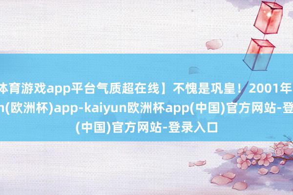 体育游戏app平台气质超在线】不愧是巩皇！2001年-kaiyun(欧洲杯)app-kaiyun欧洲杯app(中国)官方网站-登录入口