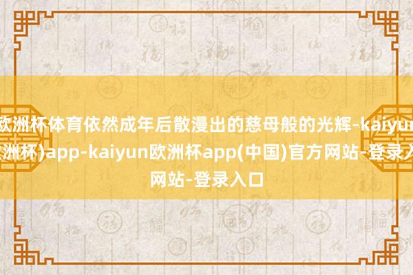 欧洲杯体育依然成年后散漫出的慈母般的光辉-kaiyun(欧洲杯)app-kaiyun欧洲杯app(中国)官方网站-登录入口