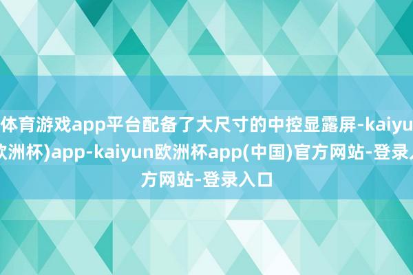 体育游戏app平台配备了大尺寸的中控显露屏-kaiyun(欧洲杯)app-kaiyun欧洲杯app(中国)官方网站-登录入口