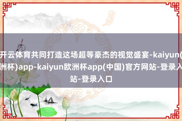 开云体育共同打造这场超等豪杰的视觉盛宴-kaiyun(欧洲杯)app-kaiyun欧洲杯app(中国)官方网站-登录入口