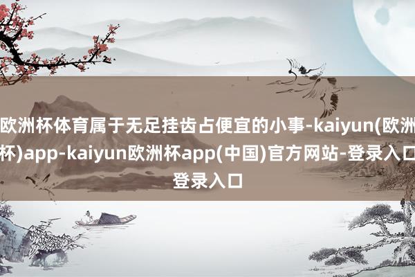 欧洲杯体育属于无足挂齿占便宜的小事-kaiyun(欧洲杯)app-kaiyun欧洲杯app(中国)官方网站-登录入口