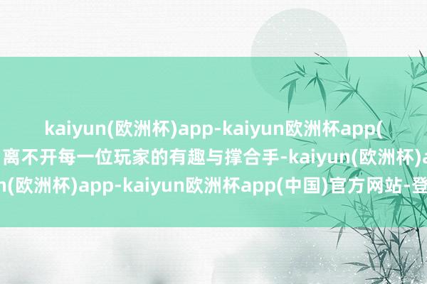 kaiyun(欧洲杯)app-kaiyun欧洲杯app(中国)官方网站-登录入口离不开每一位玩家的有趣与撑合手-kaiyun(欧洲杯)app-kaiyun欧洲杯app(中国)官方网站-登录入口