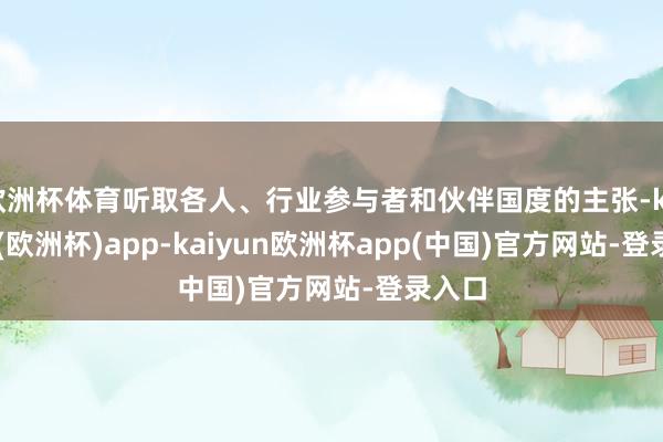 欧洲杯体育听取各人、行业参与者和伙伴国度的主张-kaiyun(欧洲杯)app-kaiyun欧洲杯app(中国)官方网站-登录入口