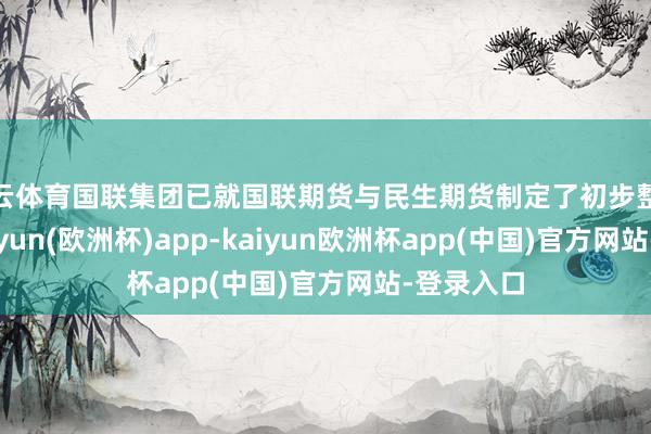 开云体育国联集团已就国联期货与民生期货制定了初步整合决策-kaiyun(欧洲杯)app-kaiyun欧洲杯app(中国)官方网站-登录入口