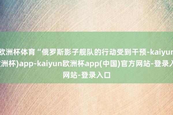 欧洲杯体育“俄罗斯影子舰队的行动受到干预-kaiyun(欧洲杯)app-kaiyun欧洲杯app(中国)官方网站-登录入口