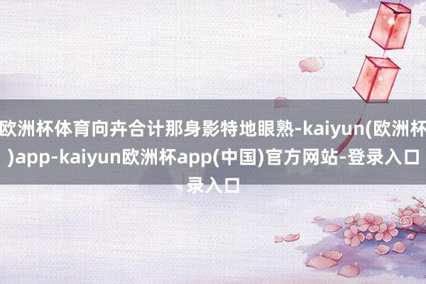 欧洲杯体育向卉合计那身影特地眼熟-kaiyun(欧洲杯)app-kaiyun欧洲杯app(中国)官方网站-登录入口