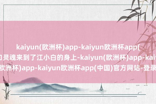 kaiyun(欧洲杯)app-kaiyun欧洲杯app(中国)官方网站-登录入口灵魂来到了江小白的身上-kaiyun(欧洲杯)app-kaiyun欧洲杯app(中国)官方网站-登录入口