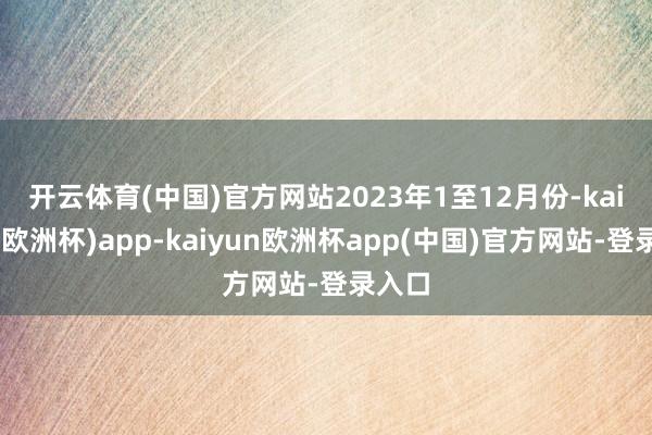开云体育(中国)官方网站　　2023年1至12月份-kaiyun(欧洲杯)app-kaiyun欧洲杯app(中国)官方网站-登录入口