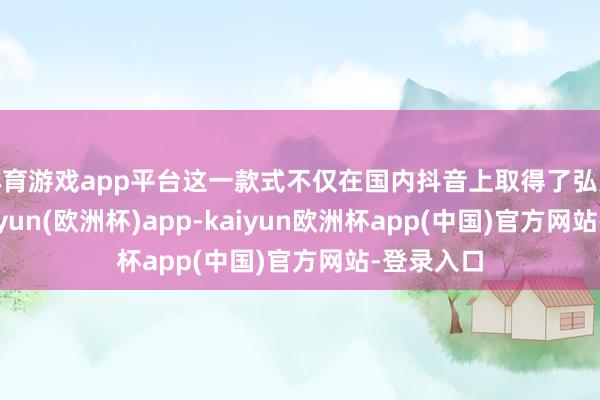 体育游戏app平台这一款式不仅在国内抖音上取得了弘大生效-kaiyun(欧洲杯)app-kaiyun欧洲杯app(中国)官方网站-登录入口