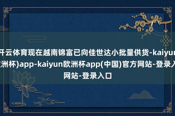 开云体育现在越南锦富已向佳世达小批量供货-kaiyun(欧洲杯)app-kaiyun欧洲杯app(中国)官方网站-登录入口
