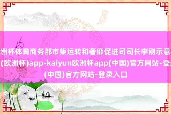 欧洲杯体育商务部市集运转和奢靡促进司司长李刚示意-kaiyun(欧洲杯)app-kaiyun欧洲杯app(中国)官方网站-登录入口