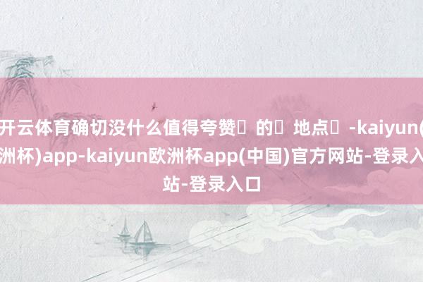 开云体育确切没什么值得夸赞‬的‬地点‬-kaiyun(欧洲杯)app-kaiyun欧洲杯app(中国)官方网站-登录入口