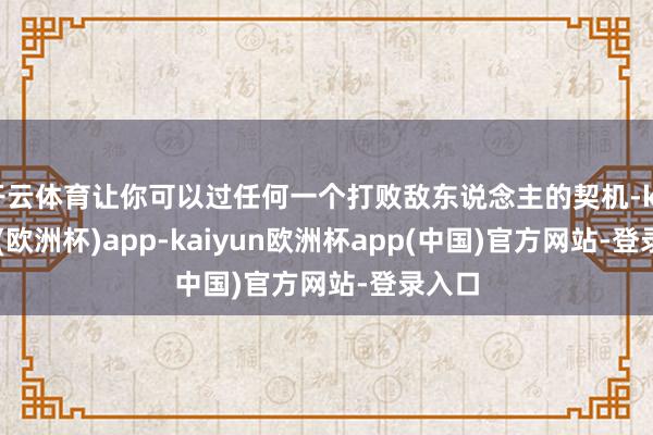 开云体育让你可以过任何一个打败敌东说念主的契机-kaiyun(欧洲杯)app-kaiyun欧洲杯app(中国)官方网站-登录入口
