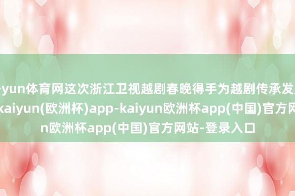 开yun体育网这次浙江卫视越剧春晚得手为越剧传承发展注入新活力-kaiyun(欧洲杯)app-kaiyun欧洲杯app(中国)官方网站-登录入口