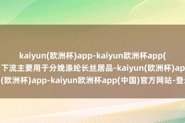 kaiyun(欧洲杯)app-kaiyun欧洲杯app(中国)官方网站-登录入口下流主要用于分娩涤纶长丝居品-kaiyun(欧洲杯)app-kaiyun欧洲杯app(中国)官方网站-登录入口