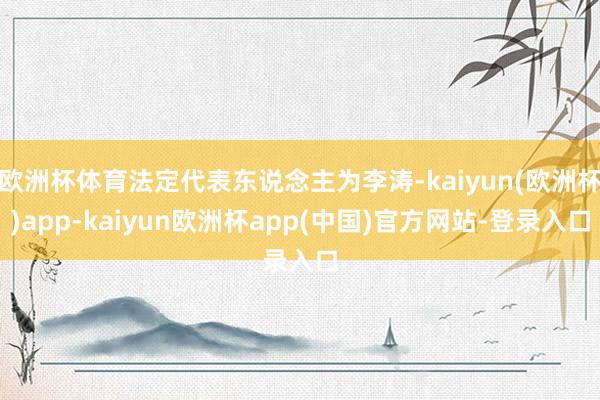 欧洲杯体育法定代表东说念主为李涛-kaiyun(欧洲杯)app-kaiyun欧洲杯app(中国)官方网站-登录入口