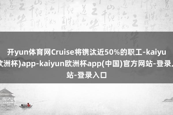 开yun体育网Cruise将镌汰近50%的职工-kaiyun(欧洲杯)app-kaiyun欧洲杯app(中国)官方网站-登录入口