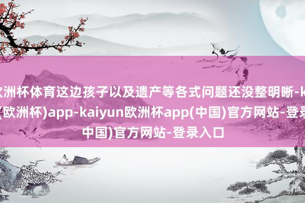欧洲杯体育这边孩子以及遗产等各式问题还没整明晰-kaiyun(欧洲杯)app-kaiyun欧洲杯app(中国)官方网站-登录入口
