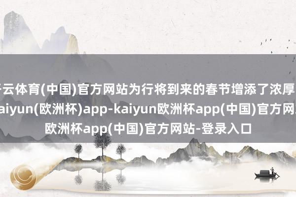 开云体育(中国)官方网站为行将到来的春节增添了浓厚的节日氛围-kaiyun(欧洲杯)app-kaiyun欧洲杯app(中国)官方网站-登录入口