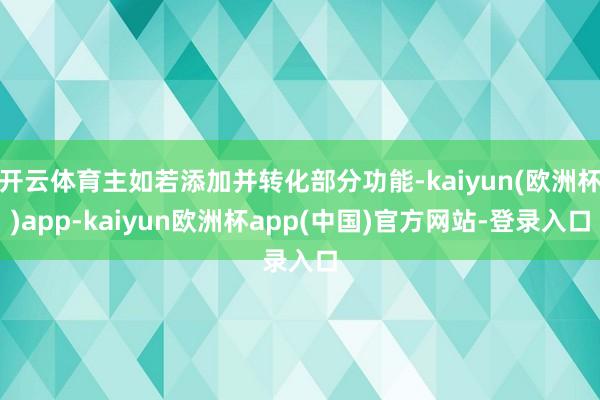 开云体育主如若添加并转化部分功能-kaiyun(欧洲杯)app-kaiyun欧洲杯app(中国)官方网站-登录入口