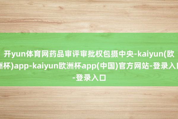 开yun体育网药品审评审批权包摄中央-kaiyun(欧洲杯)app-kaiyun欧洲杯app(中国)官方网站-登录入口