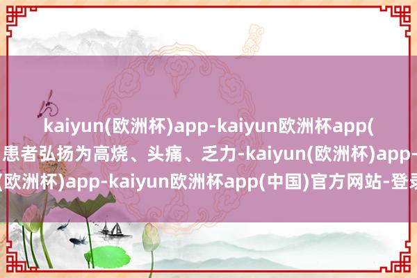 kaiyun(欧洲杯)app-kaiyun欧洲杯app(中国)官方网站-登录入口患者弘扬为高烧、头痛、乏力-kaiyun(欧洲杯)app-kaiyun欧洲杯app(中国)官方网站-登录入口