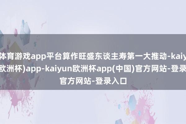 体育游戏app平台算作旺盛东谈主寿第一大推动-kaiyun(欧洲杯)app-kaiyun欧洲杯app(中国)官方网站-登录入口