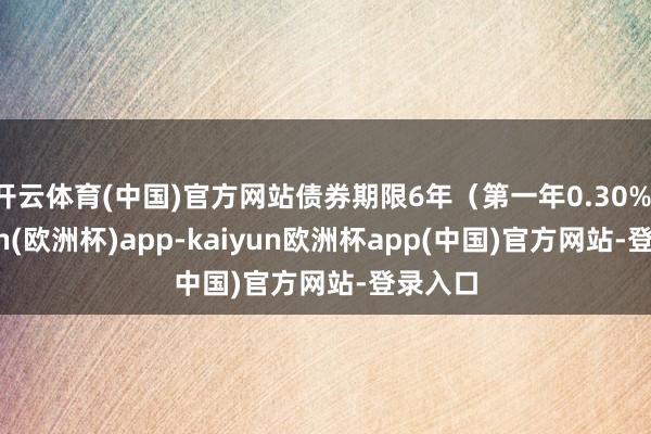 开云体育(中国)官方网站债券期限6年（第一年0.30%-kaiyun(欧洲杯)app-kaiyun欧洲杯app(中国)官方网站-登录入口