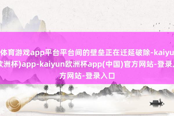 体育游戏app平台平台间的壁垒正在迁延破除-kaiyun(欧洲杯)app-kaiyun欧洲杯app(中国)官方网站-登录入口
