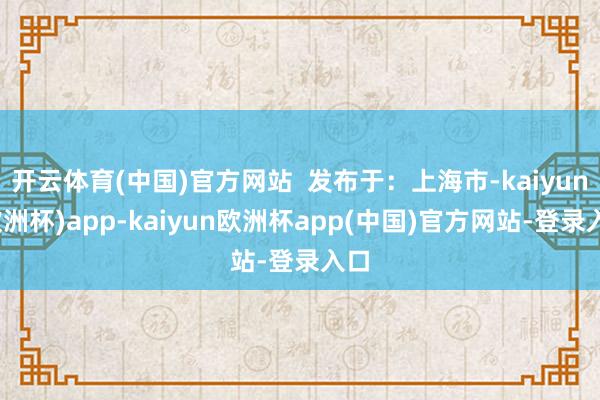 开云体育(中国)官方网站  发布于：上海市-kaiyun(欧洲杯)app-kaiyun欧洲杯app(中国)官方网站-登录入口